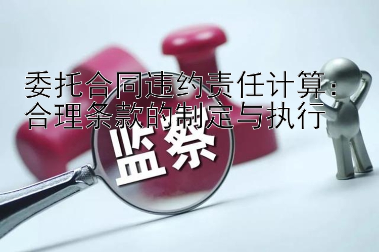 委托合同违约责任计算：合理条款的制定与执行