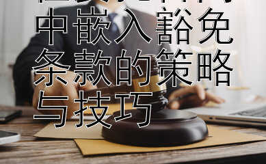 在委托合同中嵌入豁免条款的策略与技巧