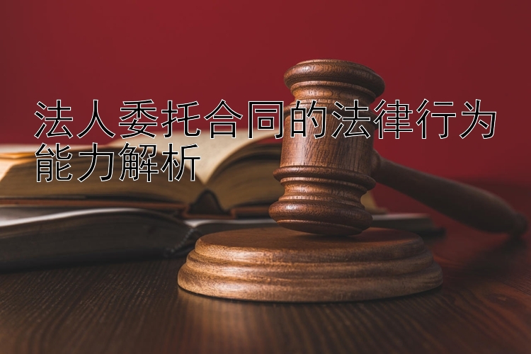 法人委托合同的法律行为能力解析