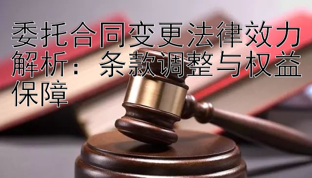 委托合同变更法律效力解析：条款调整与权益保障