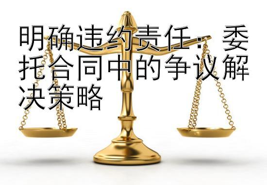 明确违约责任：委托合同中的争议解决策略