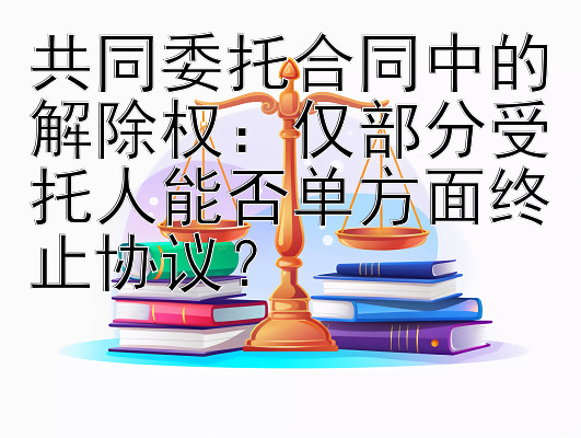 共同委托合同中的解除权：仅部分受托人能否单方面终止协议？