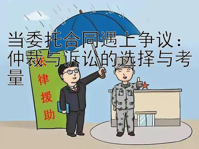 当委托合同遇上争议：仲裁与诉讼的选择与考量