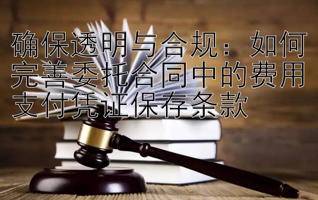 确保透明与合规：如何完善委托合同中的费用支付凭证保存条款