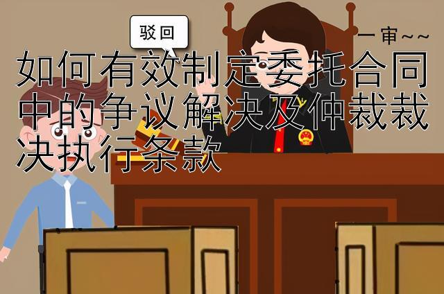 如何有效制定委托合同中的争议解决及仲裁裁决执行条款