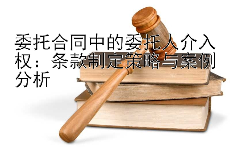 委托合同中的委托人介入权：条款制定策略与案例分析