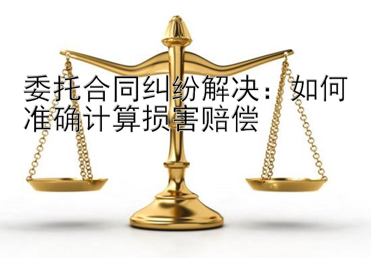 委托合同纠纷解决：如何准确计算损害赔偿