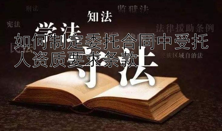 如何制定委托合同中受托人资质要求条款