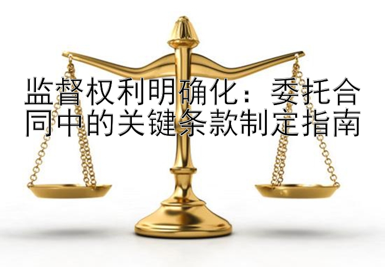 监督权利明确化：委托合同中的关键条款制定指南