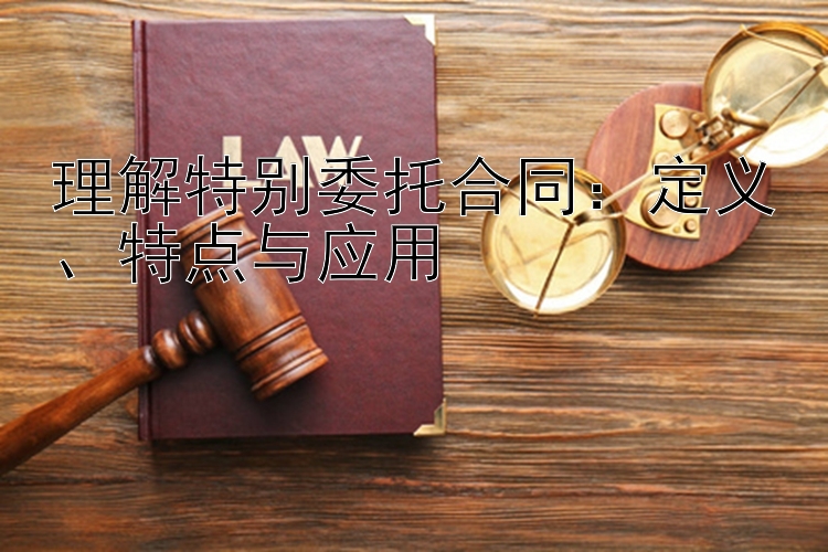 理解特别委托合同：定义、特点与应用