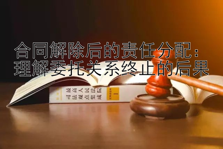 合同解除后的责任分配：理解委托关系终止的后果