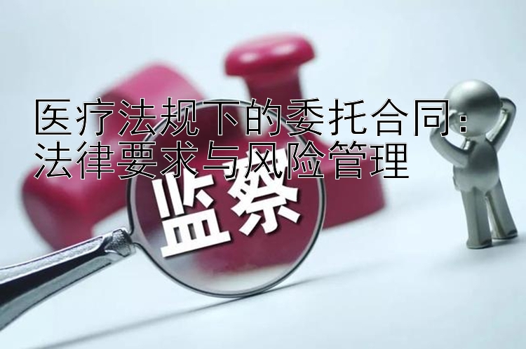 医疗法规下的委托合同：法律要求与风险管理