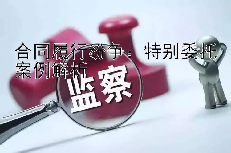 合同履行纷争：特别委托案例解析