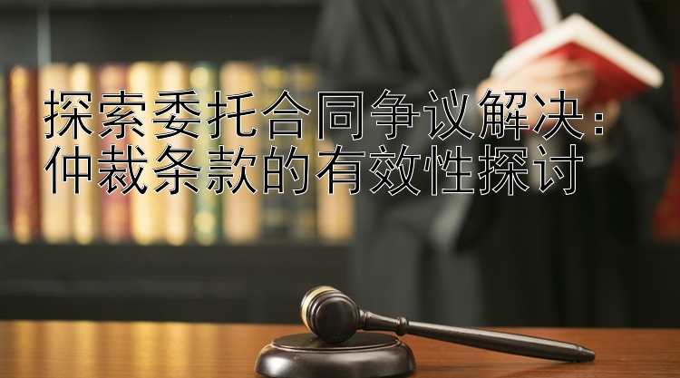 探索委托合同争议解决：仲裁条款的有效性探讨