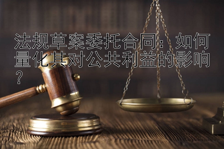 法规草案委托合同：如何量化其对公共利益的影响？