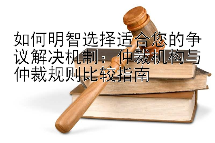 如何明智选择适合您的争议解决机制：仲裁机构与仲裁规则比较指南