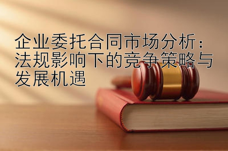 企业委托合同市场分析：法规影响下的竞争策略与发展机遇