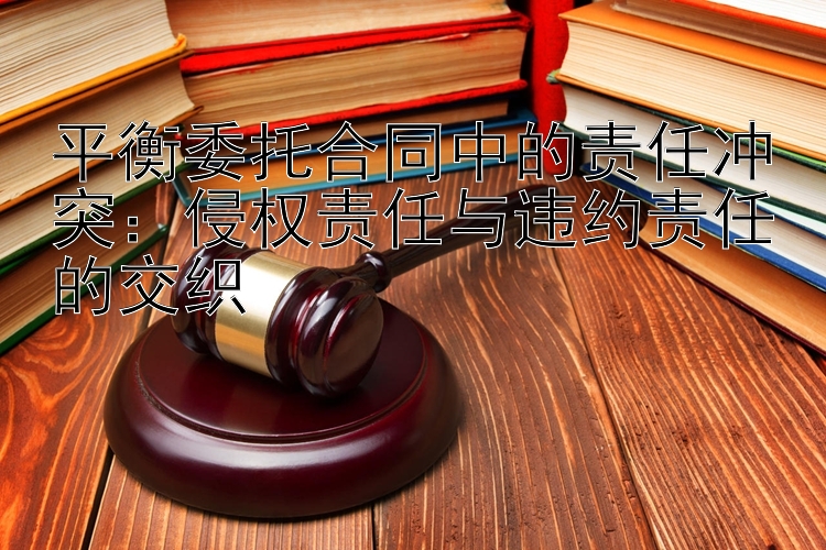 平衡委托合同中的责任冲突：侵权责任与违约责任的交织