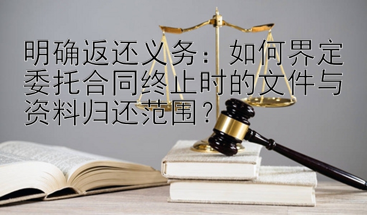 明确返还义务：如何界定委托合同终止时的文件与资料归还范围？