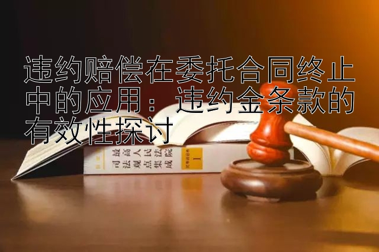 违约赔偿在委托合同终止中的应用：违约金条款的有效性探讨