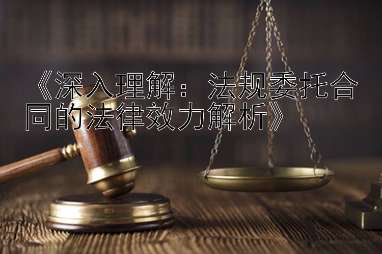 《深入理解：法规委托合同的法律效力解析》