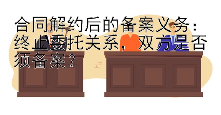 合同解约后的备案义务：终止委托关系，双方是否须备案？