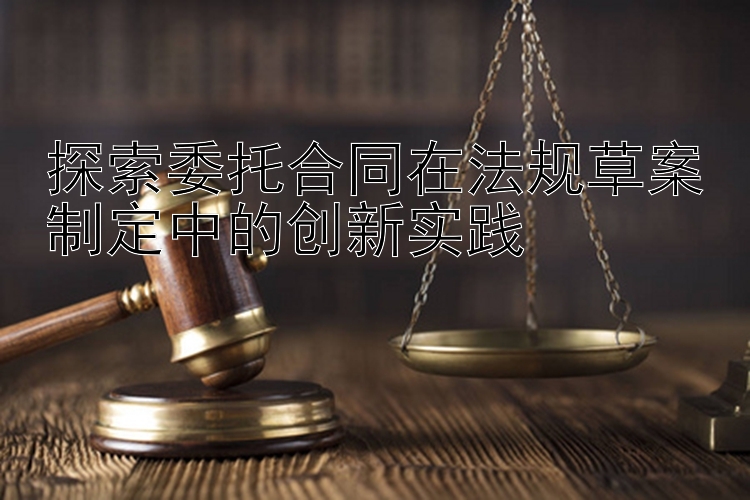 探索委托合同在法规草案制定中的创新实践