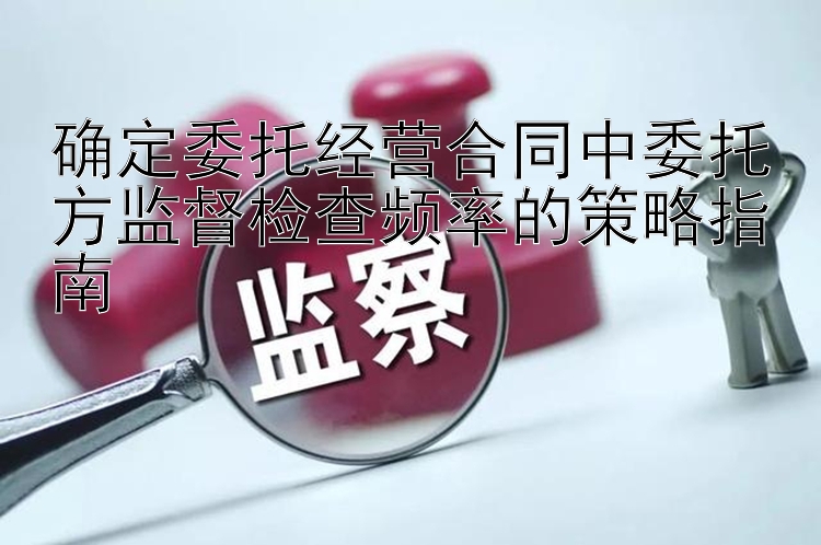 确定委托经营合同中委托方监督检查频率的策略指南