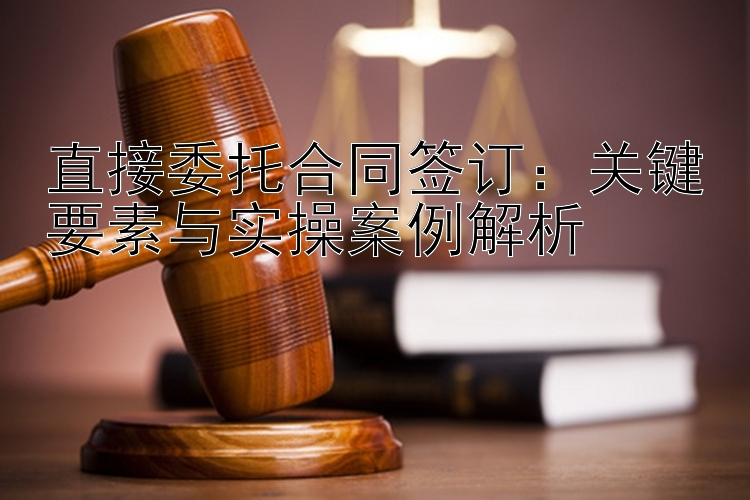 直接委托合同签订：关键要素与实操案例解析