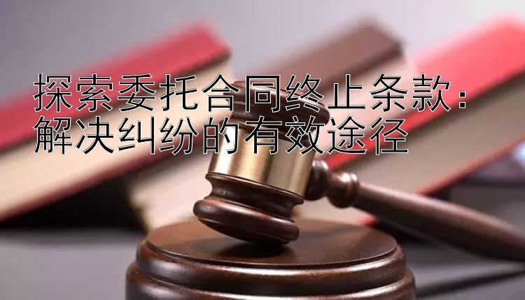 探索委托合同终止条款：解决纠纷的有效途径