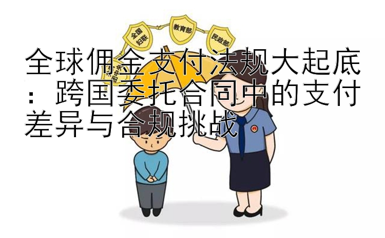 全球佣金支付法规大起底：跨国委托合同中的支付差异与合规挑战