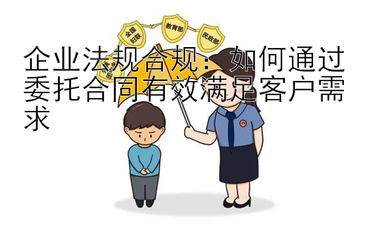 企业法规合规：如何通过委托合同有效满足客户需求