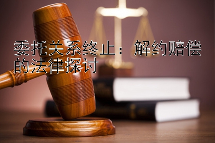 委托关系终止：解约赔偿的法律探讨