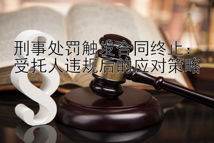 刑事处罚触发合同终止：受托人违规后的应对策略