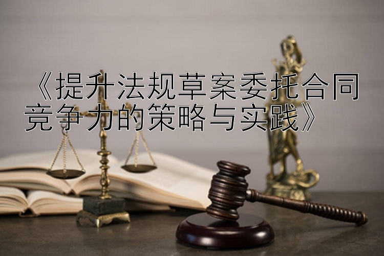 《提升法规草案委托合同竞争力的策略与实践》