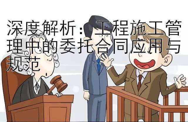 深度解析：工程施工管理中的委托合同应用与规范