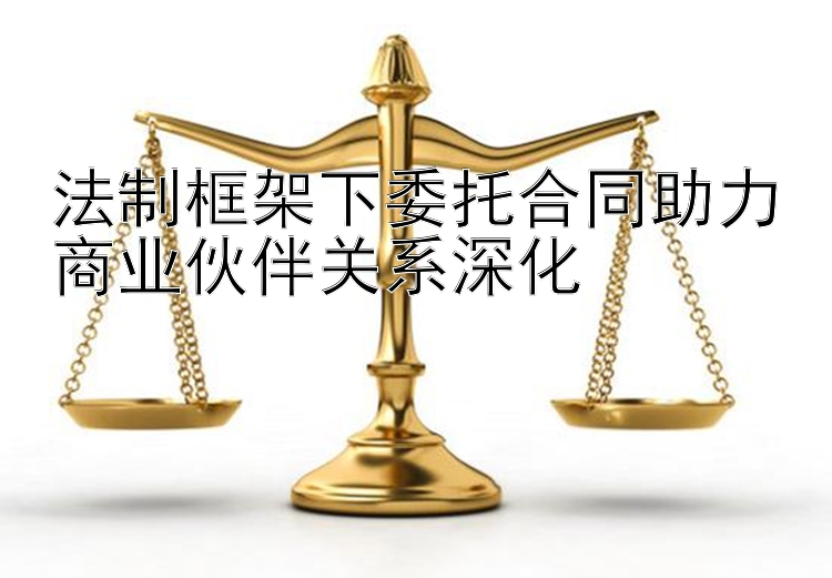 法制框架下委托合同助力商业伙伴关系深化