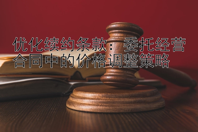 优化续约条款：委托经营合同中的价格调整策略