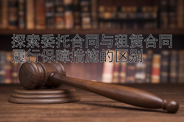 探索委托合同与租赁合同履行保障措施的区别