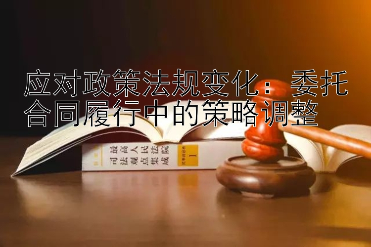 应对政策法规变化：委托合同履行中的策略调整