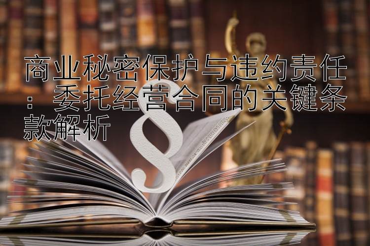 商业秘密保护与违约责任：委托经营合同的关键条款解析