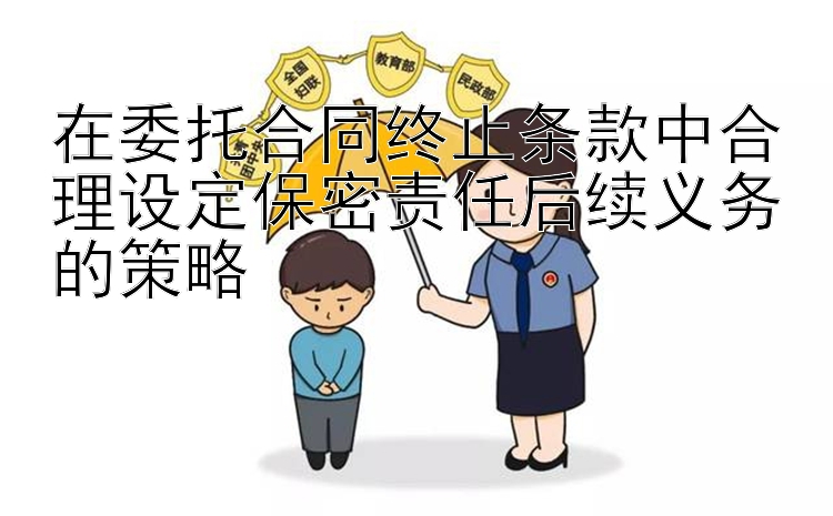 在委托合同终止条款中合理设定保密责任后续义务的策略