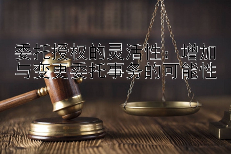 委托授权的灵活性：增加与变更委托事务的可能性