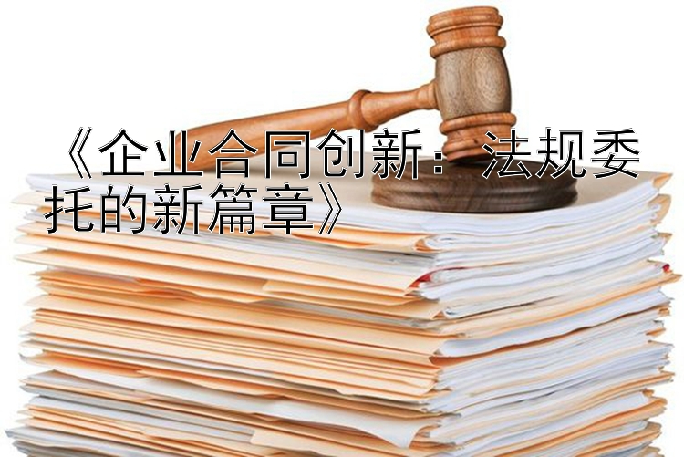 《企业合同创新：法规委托的新篇章》