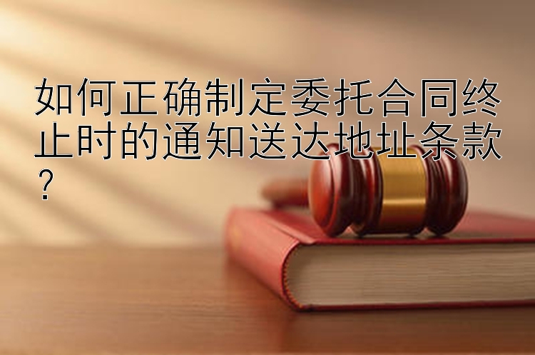 如何正确制定委托合同终止时的通知送达地址条款？