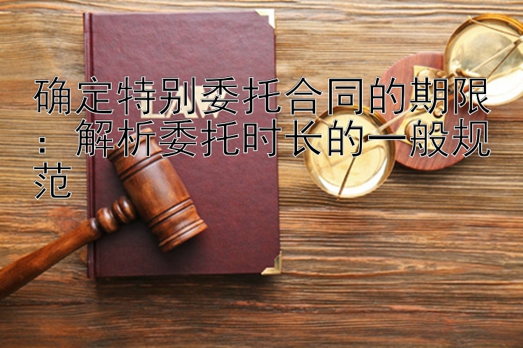 确定特别委托合同的期限：解析委托时长的一般规范