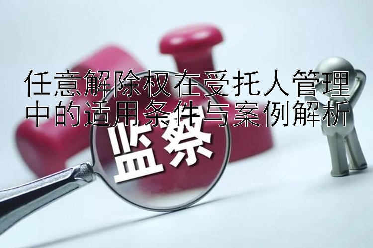 任意解除权在受托人管理中的适用条件与案例解析