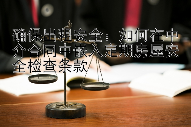 确保出租安全：如何在中介合同中嵌入定期房屋安全检查条款