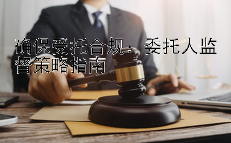 确保受托合规：委托人监督策略指南