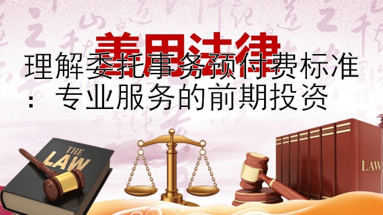 理解委托事务预付费标准：专业服务的前期投资